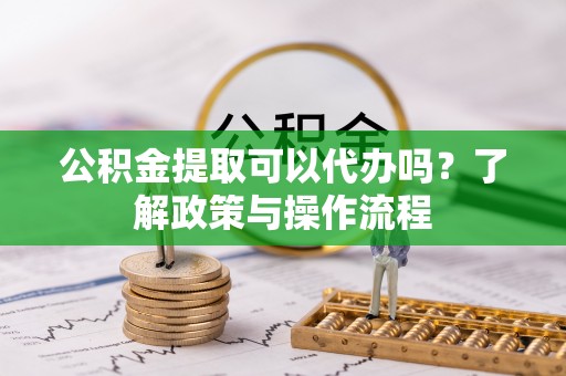 和顺公积金提取可以代办吗？了解政策与操作流程