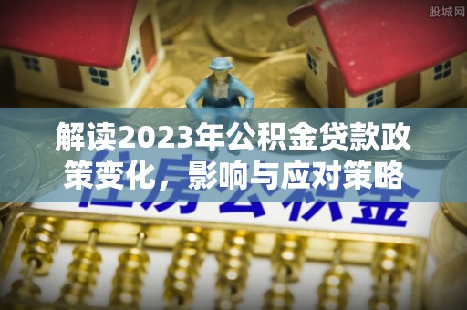 和顺解读2023年公积金贷款政策变化，影响与应对策略