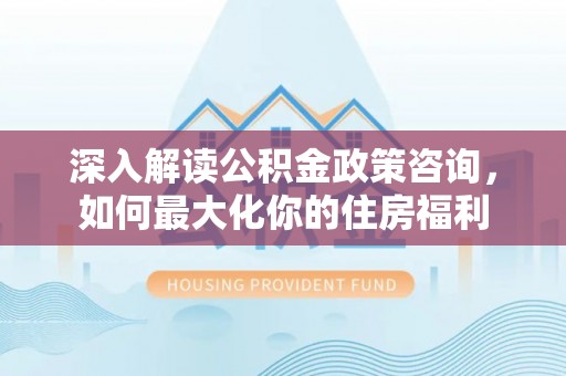 和顺深入解读公积金政策咨询，如何最大化你的住房福利