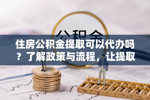 和顺住房公积金提取可以代办吗？了解政策与流程，让提取更便捷