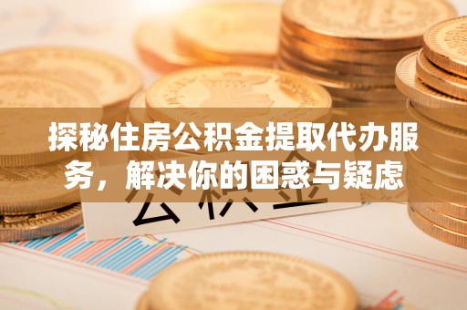 和顺探秘住房公积金提取代办服务，解决你的困惑与疑虑