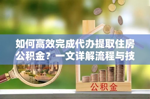 和顺如何高效完成代办提取住房公积金？一文详解流程与技巧