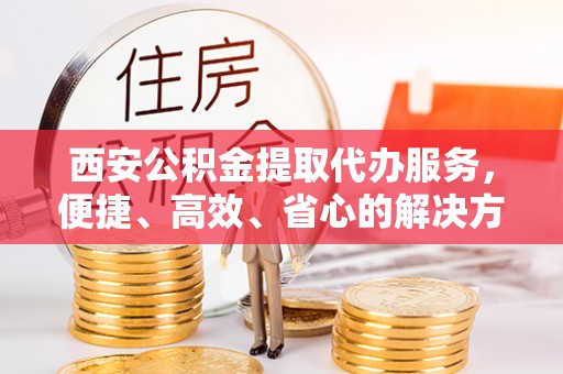 和顺西安公积金提取代办服务，便捷、高效、省心的解决方案