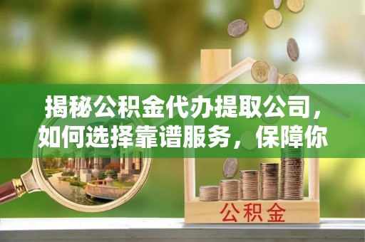 和顺揭秘公积金代办提取公司，如何选择靠谱服务，保障你的资金安全