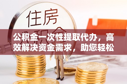 和顺公积金一次性提取代办，高效解决资金需求，助您轻松应对生活难题