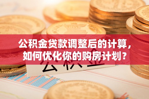 和顺公积金贷款调整后的计算，如何优化你的购房计划？
