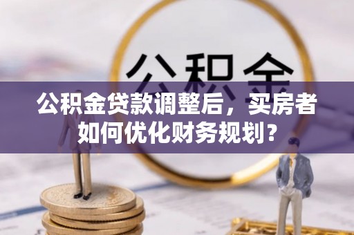 和顺公积金贷款调整后，买房者如何优化财务规划？
