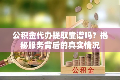和顺公积金代办提取靠谱吗？揭秘服务背后的真实情况