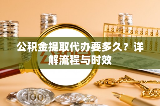 和顺公积金提取代办要多久？详解流程与时效