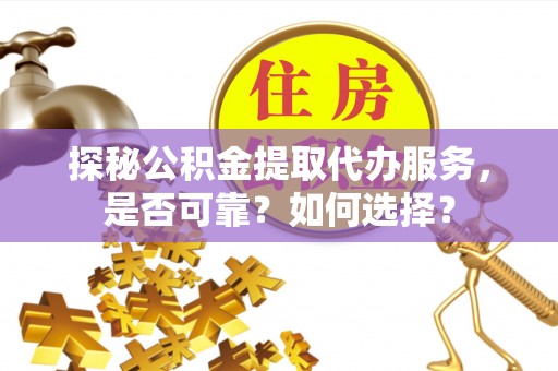 和顺探秘公积金提取代办服务，是否可靠？如何选择？