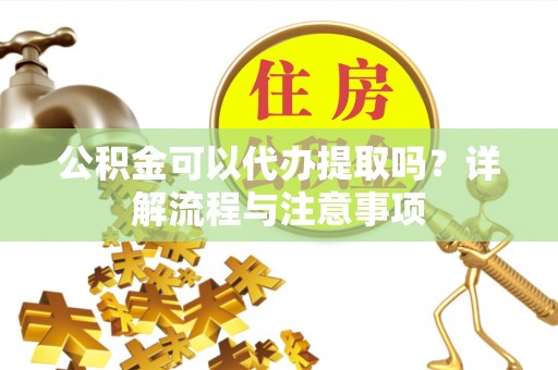 和顺公积金可以代办提取吗？详解流程与注意事项