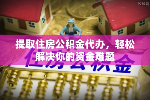 和顺提取住房公积金代办，轻松解决你的资金难题