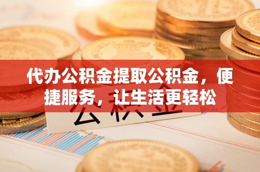 和顺代办公积金提取公积金，便捷服务，让生活更轻松