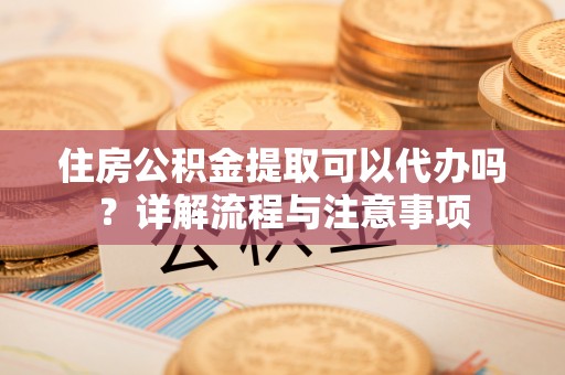 和顺住房公积金提取可以代办吗？详解流程与注意事项