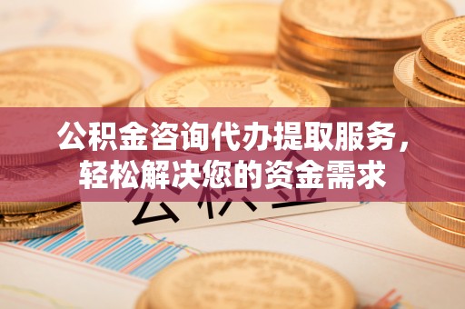 和顺公积金咨询代办提取服务，轻松解决您的资金需求