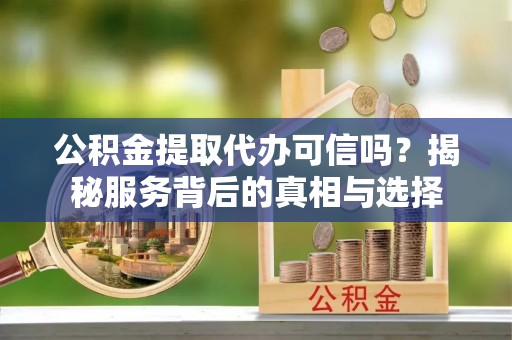 和顺公积金提取代办可信吗？揭秘服务背后的真相与选择