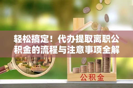 和顺轻松搞定！代办提取离职公积金的流程与注意事项全解析