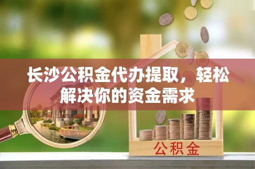 和顺长沙公积金代办提取，轻松解决你的资金需求