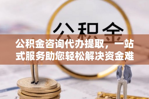 和顺公积金咨询代办提取，一站式服务助您轻松解决资金难题