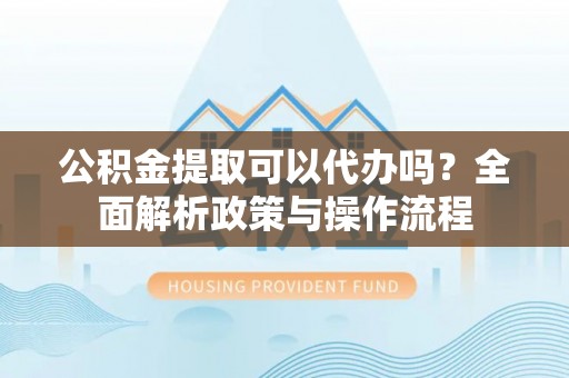 和顺公积金提取可以代办吗？全面解析政策与操作流程