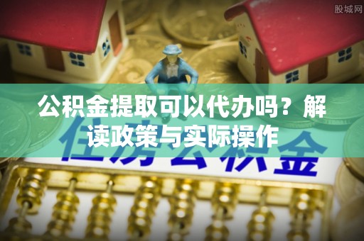 和顺公积金提取可以代办吗？解读政策与实际操作