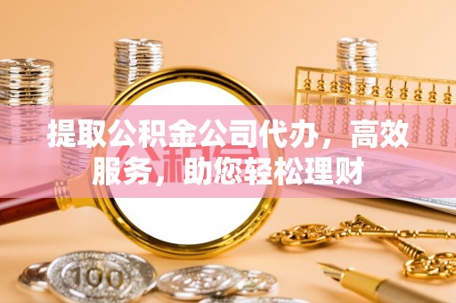 和顺提取公积金公司代办，高效服务，助您轻松理财