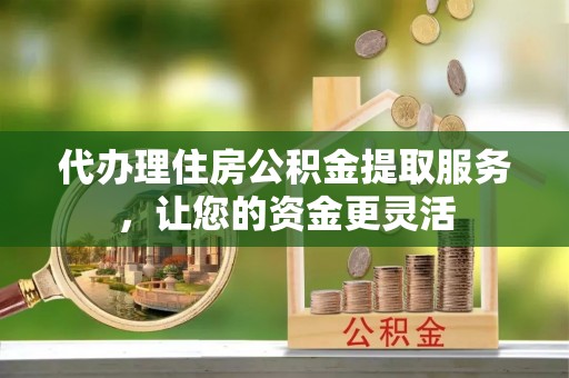 和顺代办理住房公积金提取服务，让您的资金更灵活