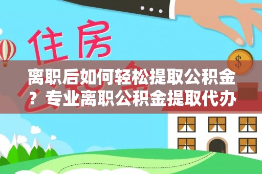 和顺离职后如何轻松提取公积金？专业离职公积金提取代办服务指南