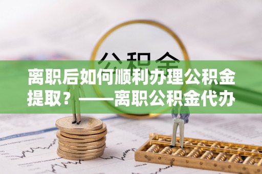 和顺离职后如何顺利办理公积金提取？——离职公积金代办提取全攻略