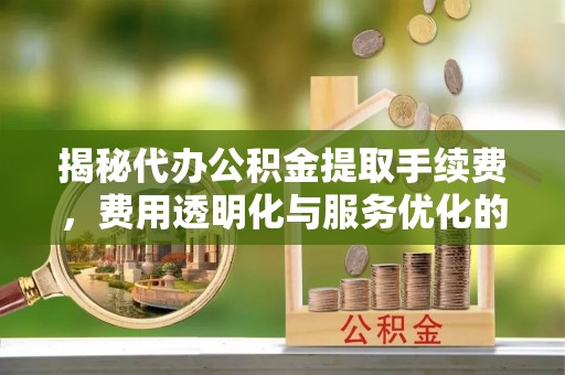 和顺揭秘代办公积金提取手续费，费用透明化与服务优化的关键