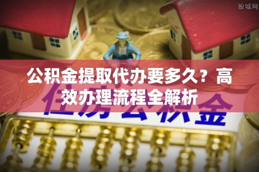 和顺公积金提取代办要多久？高效办理流程全解析