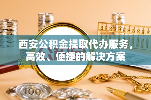 和顺西安公积金提取代办服务，高效、便捷的解决方案