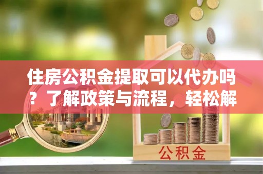 和顺住房公积金提取可以代办吗？了解政策与流程，轻松解决疑惑