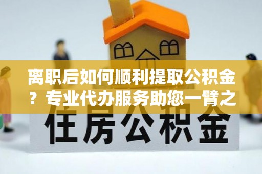 和顺离职后如何顺利提取公积金？专业代办服务助您一臂之力