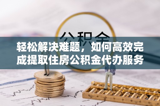 和顺轻松解决难题，如何高效完成提取住房公积金代办服务