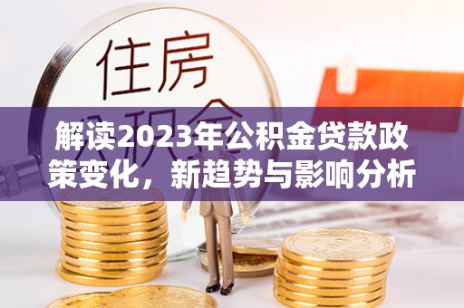 和顺解读2023年公积金贷款政策变化，新趋势与影响分析