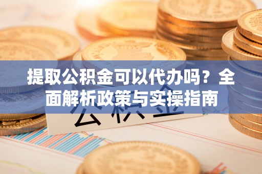 和顺提取公积金可以代办吗？全面解析政策与实操指南