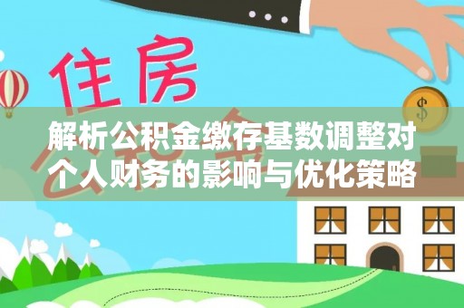 和顺解析公积金缴存基数调整对个人财务的影响与优化策略
