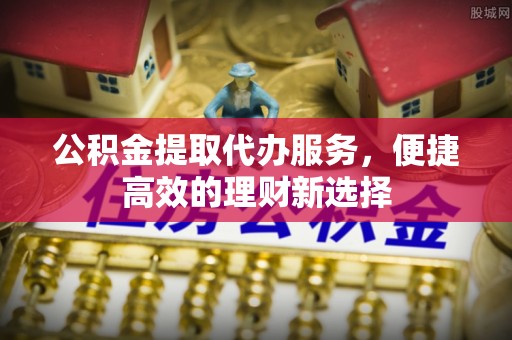 和顺公积金提取代办服务，便捷高效的理财新选择