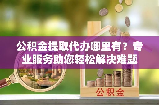 和顺公积金提取代办哪里有？专业服务助您轻松解决难题