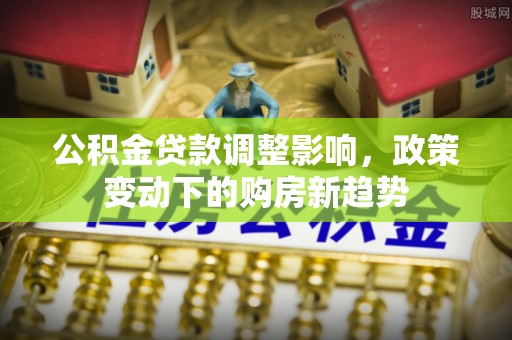 和顺公积金贷款调整影响，政策变动下的购房新趋势