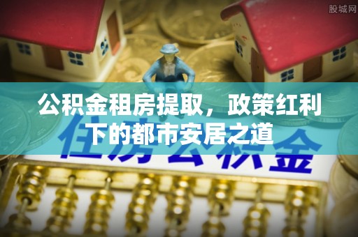 和顺公积金租房提取，政策红利下的都市安居之道
