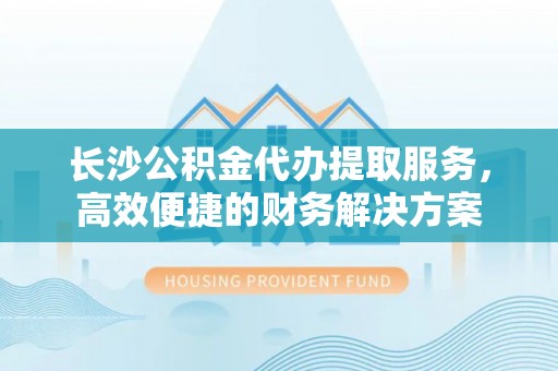和顺长沙公积金代办提取服务，高效便捷的财务解决方案