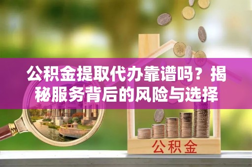 和顺公积金提取代办靠谱吗？揭秘服务背后的风险与选择