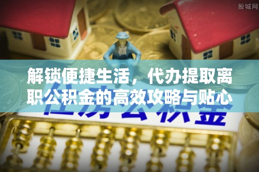 和顺解锁便捷生活，代办提取离职公积金的高效攻略与贴心建议