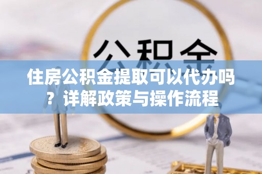 和顺住房公积金提取可以代办吗？详解政策与操作流程