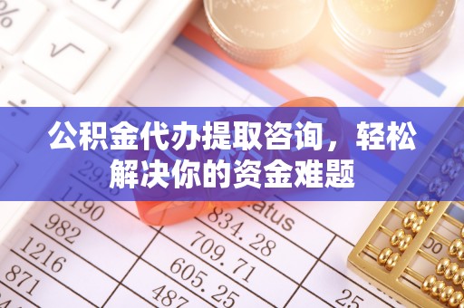 和顺公积金代办提取咨询，轻松解决你的资金难题