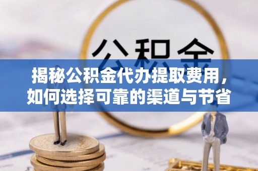 和顺揭秘公积金代办提取费用，如何选择可靠的渠道与节省成本