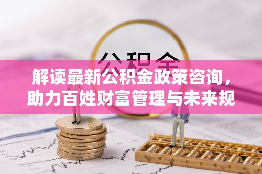 和顺解读最新公积金政策咨询，助力百姓财富管理与未来规划