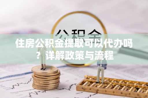 和顺住房公积金提取可以代办吗？详解政策与流程